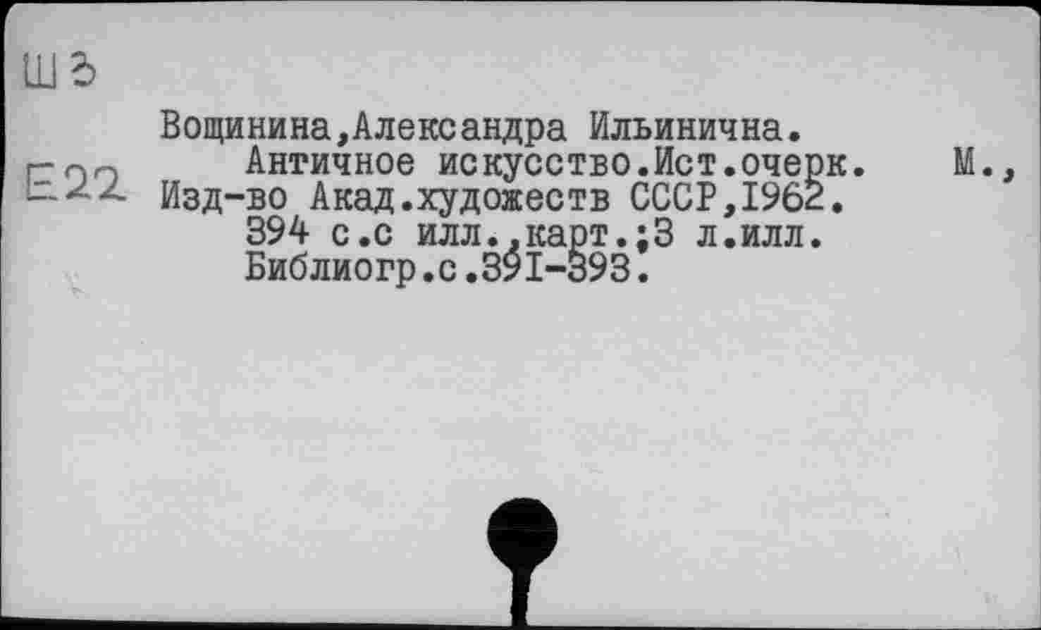 ﻿UJ d
Вощинина,Александра Ильинична. г-пп Античное искусство.Ист.очерк.	М.,
bzz Изд-во Акад.художеств СССР, 1962.
394 с.с илл.,карт.;3 л.илл.
Библиогр.с.391-393.